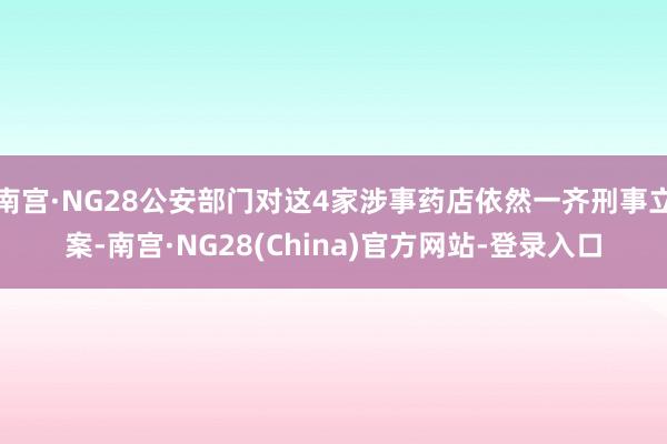 南宫·NG28公安部门对这4家涉事药店依然一齐刑事立案-南宫·NG28(China)官方网站-登录入口