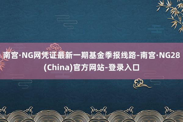 南宫·NG网凭证最新一期基金季报线路-南宫·NG28(China)官方网站-登录入口