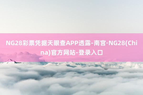 NG28彩票凭据天眼查APP透露-南宫·NG28(China)官方网站-登录入口