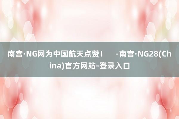 南宫·NG网为中国航天点赞！    -南宫·NG28(China)官方网站-登录入口