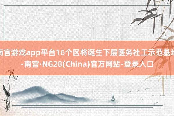 南宫游戏app平台16个区将诞生下层医务社工示范基地-南宫·NG28(China)官方网站-登录入口