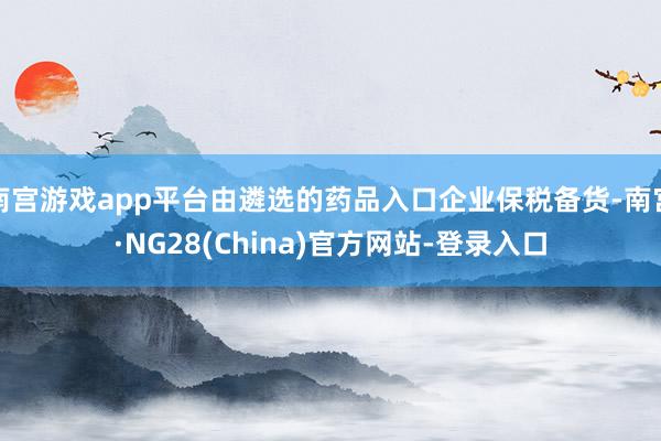 南宫游戏app平台由遴选的药品入口企业保税备货-南宫·NG28(China)官方网站-登录入口