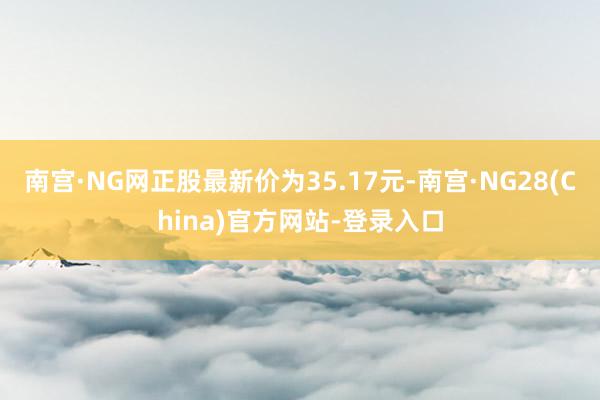 南宫·NG网正股最新价为35.17元-南宫·NG28(China)官方网站-登录入口