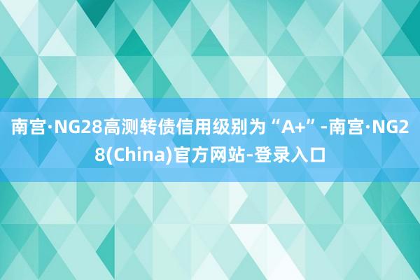 南宫·NG28高测转债信用级别为“A+”-南宫·NG28(China)官方网站-登录入口