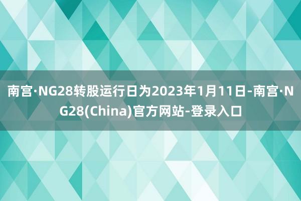 南宫·NG28转股运行日为2023年1月11日-南宫·NG28(China)官方网站-登录入口
