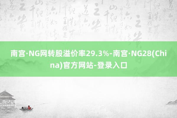南宫·NG网转股溢价率29.3%-南宫·NG28(China)官方网站-登录入口