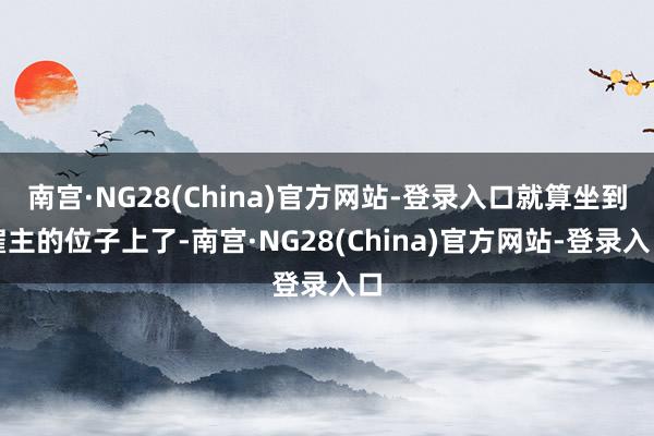 南宫·NG28(China)官方网站-登录入口就算坐到雇主的位子上了-南宫·NG28(China)官方网站-登录入口