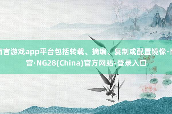 南宫游戏app平台包括转载、摘编、复制或配置镜像-南宫·NG28(China)官方网站-登录入口