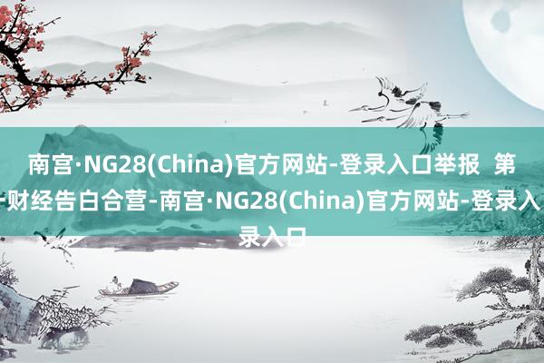 南宫·NG28(China)官方网站-登录入口举报  第一财经告白合营-南宫·NG28(China)官方网站-登录入口