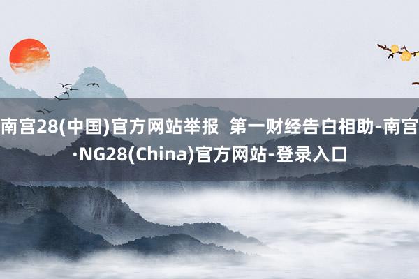 南宫28(中国)官方网站举报 第一财经告白相助-南宫·NG28(China)官方网站-登录入口