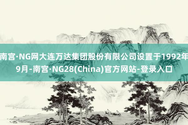 南宫·NG网大连万达集团股份有限公司设置于1992年9月-南宫·NG28(China)官方网站-登录入口