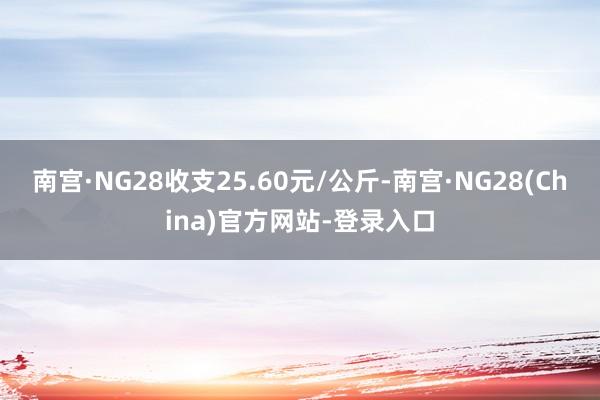 南宫·NG28收支25.60元/公斤-南宫·NG28(China)官方网站-登录入口