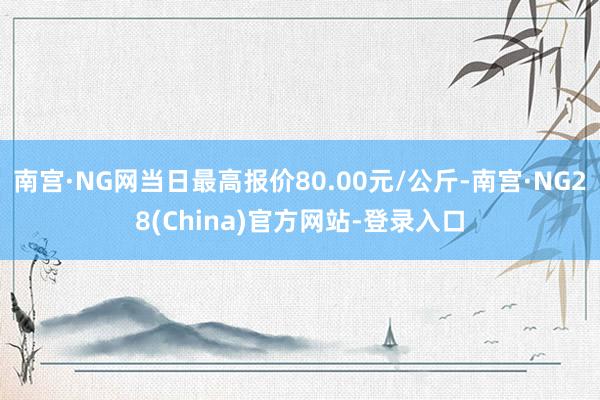 南宫·NG网当日最高报价80.00元/公斤-南宫·NG28(China)官方网站-登录入口