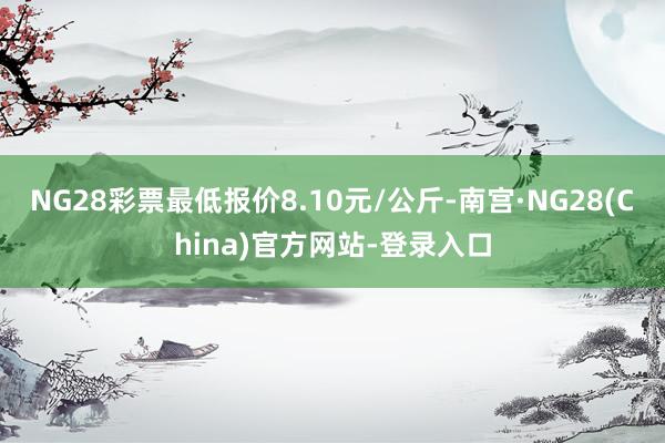 NG28彩票最低报价8.10元/公斤-南宫·NG28(China)官方网站-登录入口