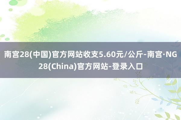 南宫28(中国)官方网站收支5.60元/公斤-南宫·NG28(China)官方网站-登录入口