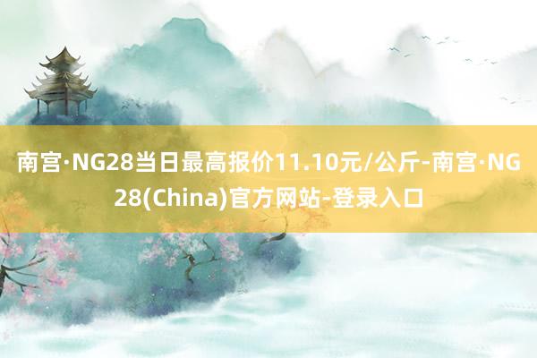 南宫·NG28当日最高报价11.10元/公斤-南宫·NG28(China)官方网站-登录入口