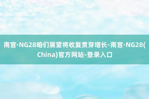 南宫·NG28咱们展望将收复贯穿增长-南宫·NG28(China)官方网站-登录入口