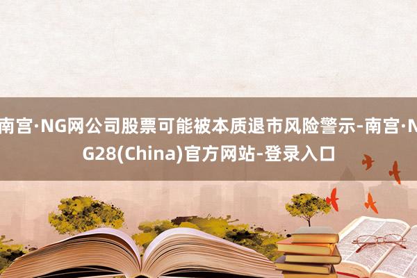 南宫·NG网公司股票可能被本质退市风险警示-南宫·NG28(China)官方网站-登录入口