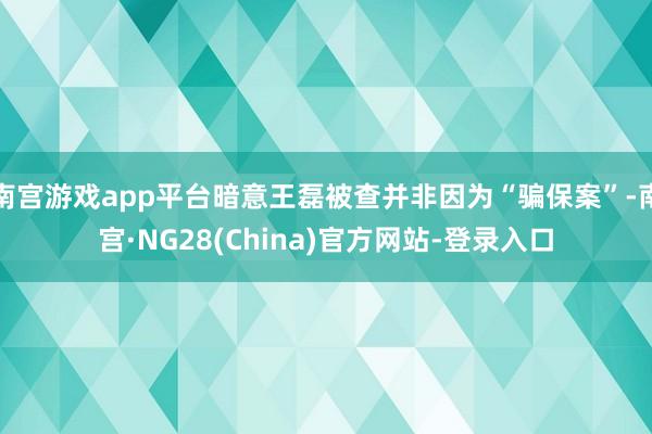 南宫游戏app平台暗意王磊被查并非因为“骗保案”-南宫·NG28(China)官方网站-登录入口