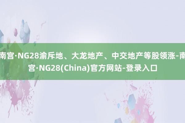 南宫·NG28渝斥地、大龙地产、中交地产等股领涨-南宫·NG28(China)官方网站-登录入口