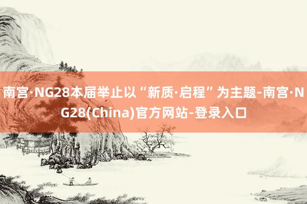 南宫·NG28本届举止以“新质·启程”为主题-南宫·NG28(China)官方网站-登录入口