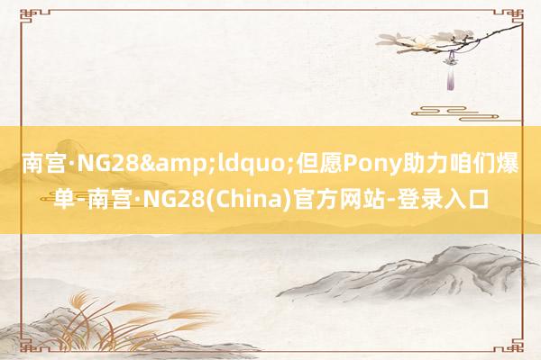 南宫·NG28&ldquo;但愿Pony助力咱们爆单-南宫·NG28(China)官方网站-登录入口