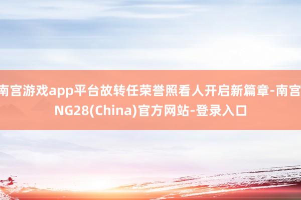 南宫游戏app平台故转任荣誉照看人开启新篇章-南宫·NG28(China)官方网站-登录入口