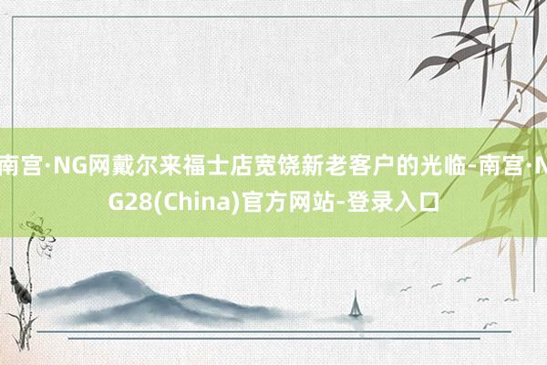 南宫·NG网戴尔来福士店宽饶新老客户的光临-南宫·NG28(China)官方网站-登录入口