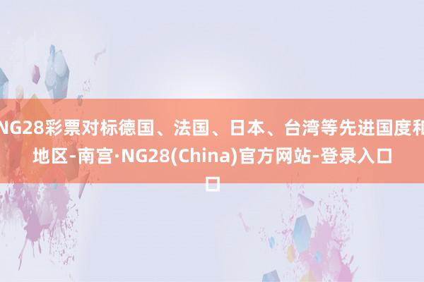 NG28彩票对标德国、法国、日本、台湾等先进国度和地区-南宫·NG28(China)官方网站-登录入口