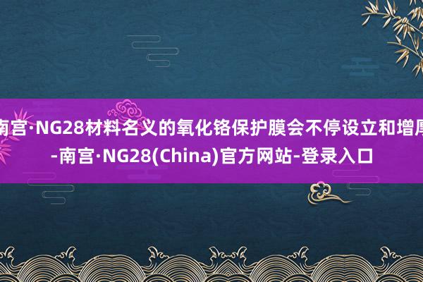 南宫·NG28材料名义的氧化铬保护膜会不停设立和增厚-南宫·NG28(China)官方网站-登录入口