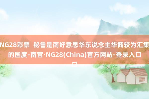 NG28彩票 秘鲁是南好意思华东说念主华裔较为汇集的国度-南宫·NG28(China)官方网站-登录入口
