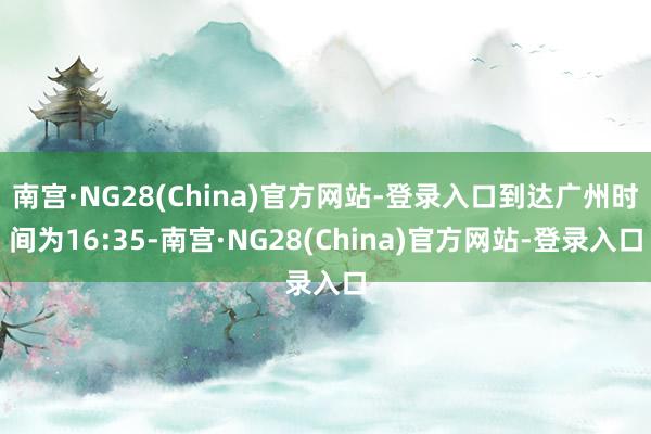 南宫·NG28(China)官方网站-登录入口到达广州时间为16:35-南宫·NG28(China)官方网站-登录入口