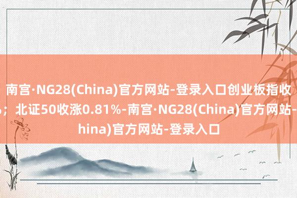 南宫·NG28(China)官方网站-登录入口创业板指收涨1.11%；北证50收涨0.81%-南宫·NG28(China)官方网站-登录入口