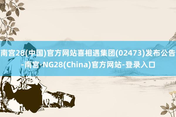 南宫28(中国)官方网站喜相遇集团(02473)发布公告-南宫·NG28(China)官方网站-登录入口