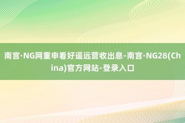 南宫·NG网重申看好遥远营收出息-南宫·NG28(China)官方网站-登录入口