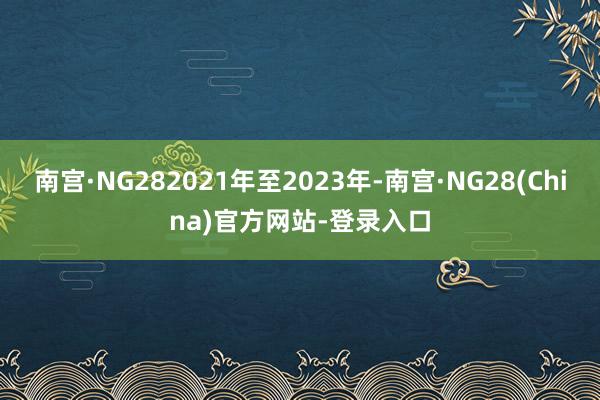 南宫·NG282021年至2023年-南宫·NG28(China)官方网站-登录入口