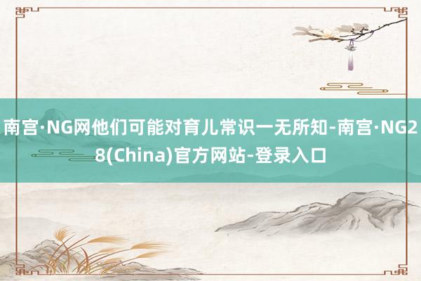 南宫·NG网他们可能对育儿常识一无所知-南宫·NG28(China)官方网站-登录入口