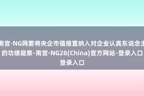 南宫·NG网要将央企市值措置纳入对企业认真东说念主的功绩窥察-南宫·NG28(China)官方网站-登录入口
