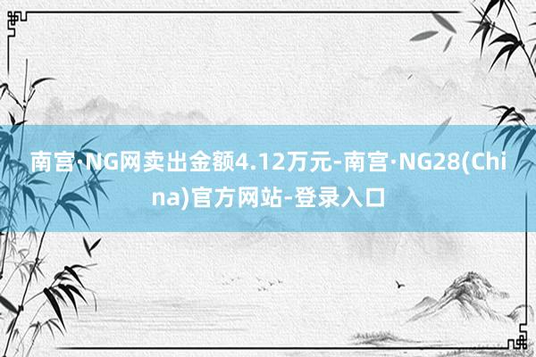 南宫·NG网卖出金额4.12万元-南宫·NG28(China)官方网站-登录入口