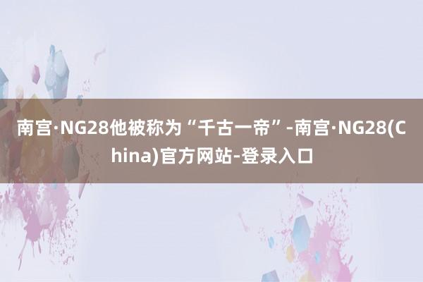 南宫·NG28他被称为“千古一帝”-南宫·NG28(China)官方网站-登录入口