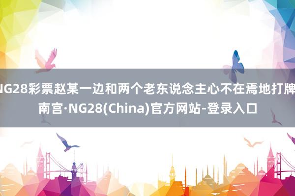 NG28彩票赵某一边和两个老东说念主心不在焉地打牌-南宫·NG28(China)官方网站-登录入口