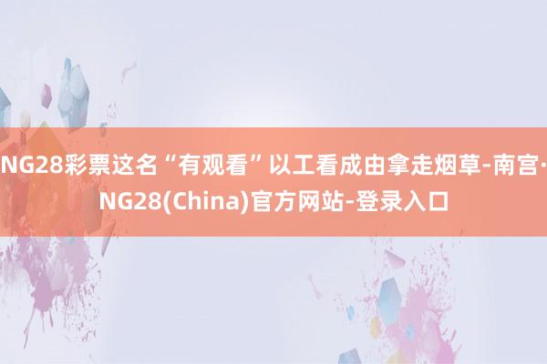 NG28彩票这名“有观看”以工看成由拿走烟草-南宫·NG28(China)官方网站-登录入口