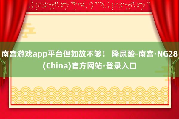 南宫游戏app平台但如故不够！ 降尿酸-南宫·NG28(China)官方网站-登录入口