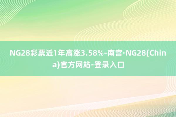 NG28彩票近1年高涨3.58%-南宫·NG28(China)官方网站-登录入口