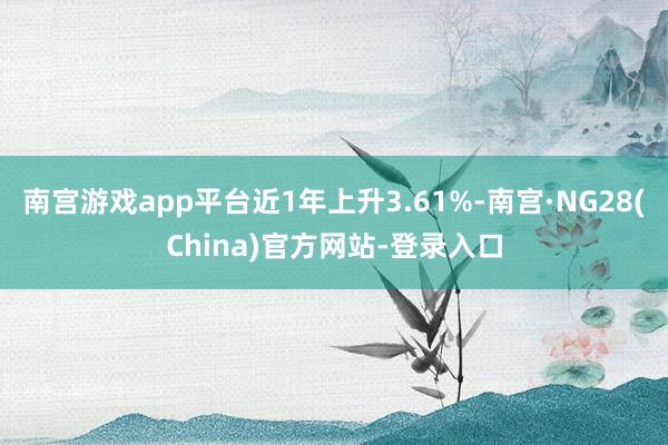南宫游戏app平台近1年上升3.61%-南宫·NG28(China)官方网站-登录入口
