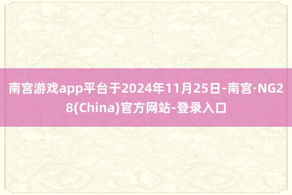 南宫游戏app平台于2024年11月25日-南宫·NG28(China)官方网站-登录入口
