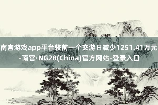 南宫游戏app平台较前一个交游日减少1251.41万元-南宫·NG28(China)官方网站-登录入口
