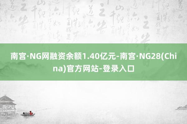 南宫·NG网融资余额1.40亿元-南宫·NG28(China)官方网站-登录入口