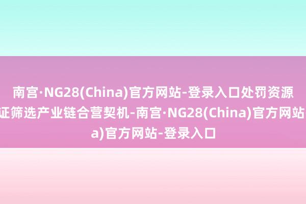 南宫·NG28(China)官方网站-登录入口处罚资源瓶颈、论证筛选产业链合营契机-南宫·NG28(China)官方网站-登录入口