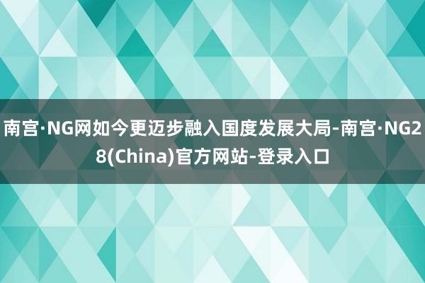南宫·NG网如今更迈步融入国度发展大局-南宫·NG28(China)官方网站-登录入口